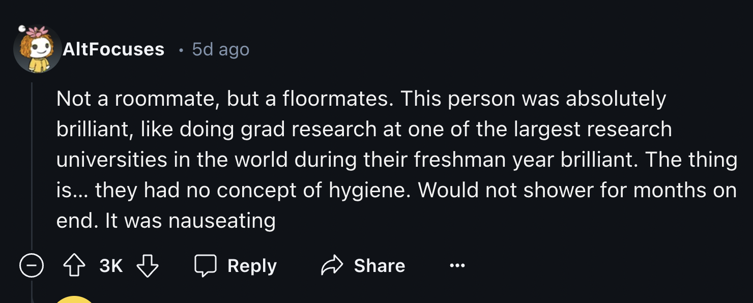 number - AltFocuses 5d ago . Not a roommate, but a floormates. This person was absolutely brilliant, doing grad research at one of the largest research universities in the world during their freshman year brilliant. The thing is... they had no concept of 